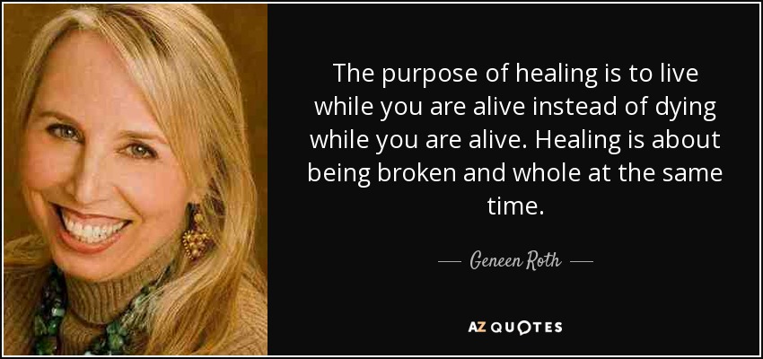 The purpose of healing is to live while you are alive instead of dying while you are alive. Healing is about being broken and whole at the same time. - Geneen Roth