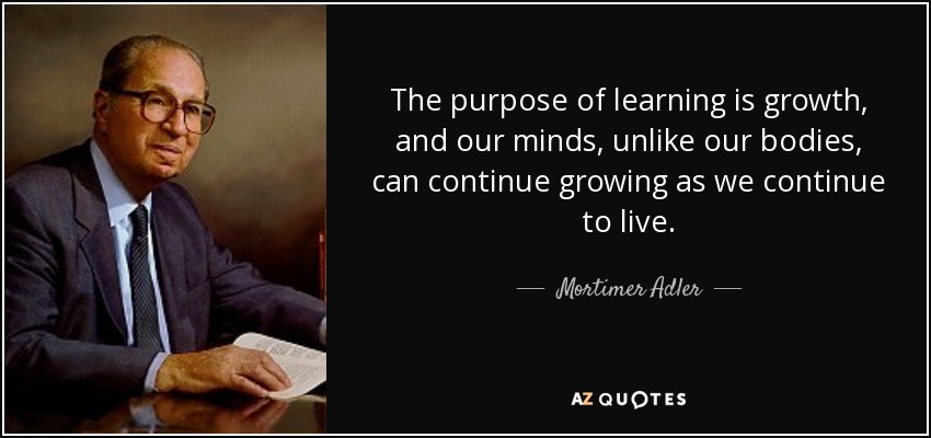 The purpose of learning is growth, and our minds, unlike our bodies, can continue growing as we continue to live. - Mortimer Adler