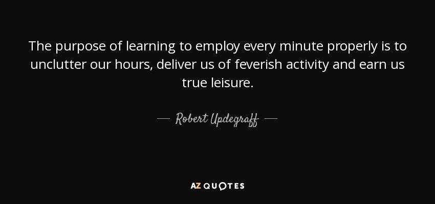 The purpose of learning to employ every minute properly is to unclutter our hours, deliver us of feverish activity and earn us true leisure. - Robert Updegraff