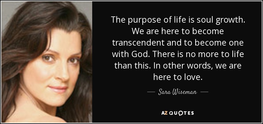 The purpose of life is soul growth. We are here to become transcendent and to become one with God. There is no more to life than this. In other words, we are here to love. - Sara Wiseman