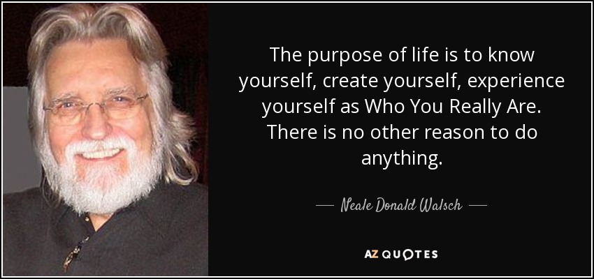 The purpose of life is to know yourself, create yourself, experience yourself as Who You Really Are. There is no other reason to do anything. - Neale Donald Walsch