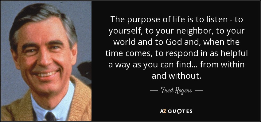 The purpose of life is to listen - to yourself, to your neighbor, to your world and to God and, when the time comes, to respond in as helpful a way as you can find ... from within and without. - Fred Rogers
