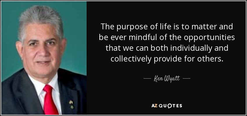 The purpose of life is to matter and be ever mindful of the opportunities that we can both individually and collectively provide for others. - Ken Wyatt