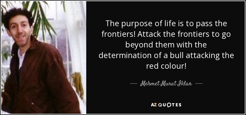The purpose of life is to pass the frontiers! Attack the frontiers to go beyond them with the determination of a bull attacking the red colour! - Mehmet Murat Ildan