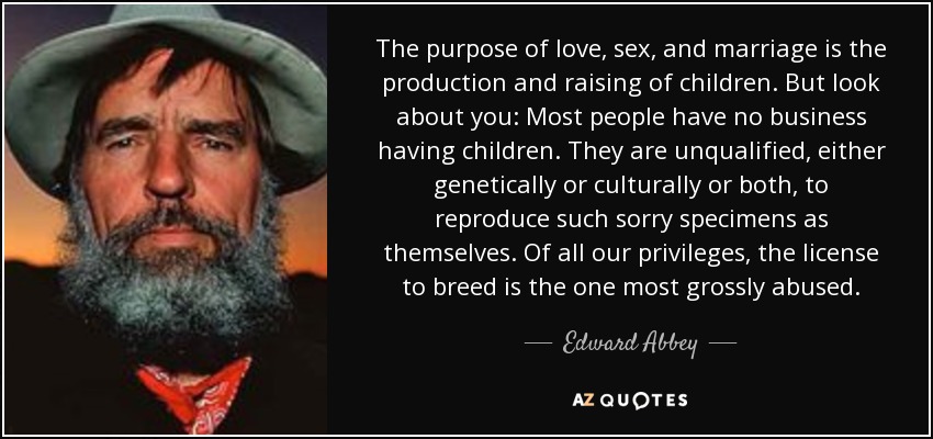 The purpose of love, sex, and marriage is the production and raising of children. But look about you: Most people have no business having children. They are unqualified, either genetically or culturally or both, to reproduce such sorry specimens as themselves. Of all our privileges, the license to breed is the one most grossly abused. - Edward Abbey