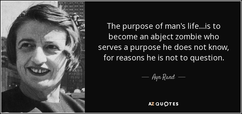The purpose of man's life...is to become an abject zombie who serves a purpose he does not know, for reasons he is not to question. - Ayn Rand