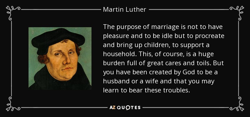 The purpose of marriage is not to have pleasure and to be idle but to procreate and bring up children, to support a household. This, of course, is a huge burden full of great cares and toils. But you have been created by God to be a husband or a wife and that you may learn to bear these troubles. - Martin Luther