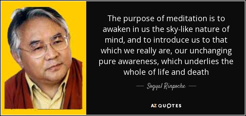 The purpose of meditation is to awaken in us the sky-like nature of mind, and to introduce us to that which we really are, our unchanging pure awareness, which underlies the whole of life and death - Sogyal Rinpoche