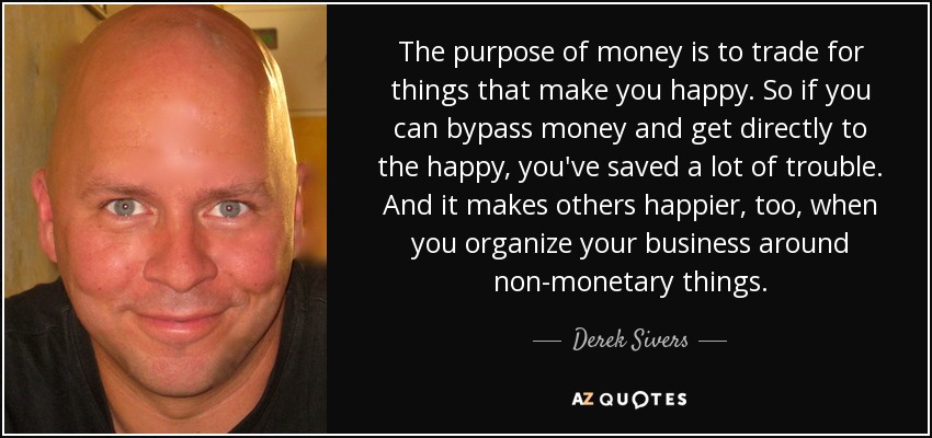 The purpose of money is to trade for things that make you happy. So if you can bypass money and get directly to the happy, you've saved a lot of trouble. And it makes others happier, too, when you organize your business around non-monetary things. - Derek Sivers