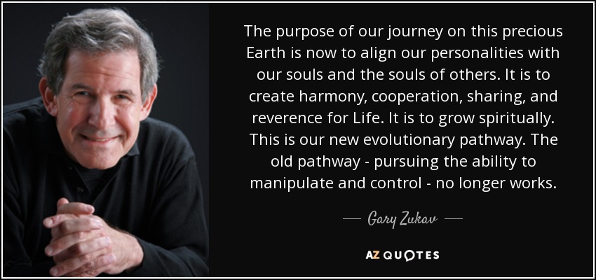 The purpose of our journey on this precious Earth is now to align our personalities with our souls and the souls of others. It is to create harmony, cooperation, sharing, and reverence for Life. It is to grow spiritually. This is our new evolutionary pathway. The old pathway - pursuing the ability to manipulate and control - no longer works. - Gary Zukav