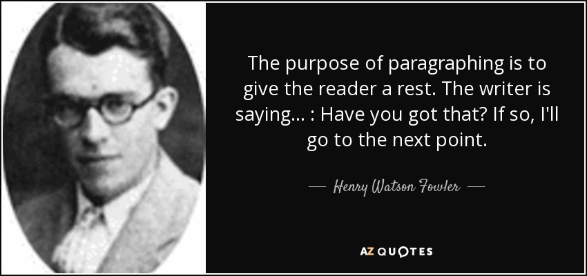 The purpose of paragraphing is to give the reader a rest. The writer is saying . . . : Have you got that? If so, I'll go to the next point. - Henry Watson Fowler