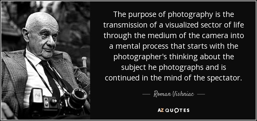 The purpose of photography is the transmission of a visualized sector of life through the medium of the camera into a mental process that starts with the photographer's thinking about the subject he photographs and is continued in the mind of the spectator. - Roman Vishniac