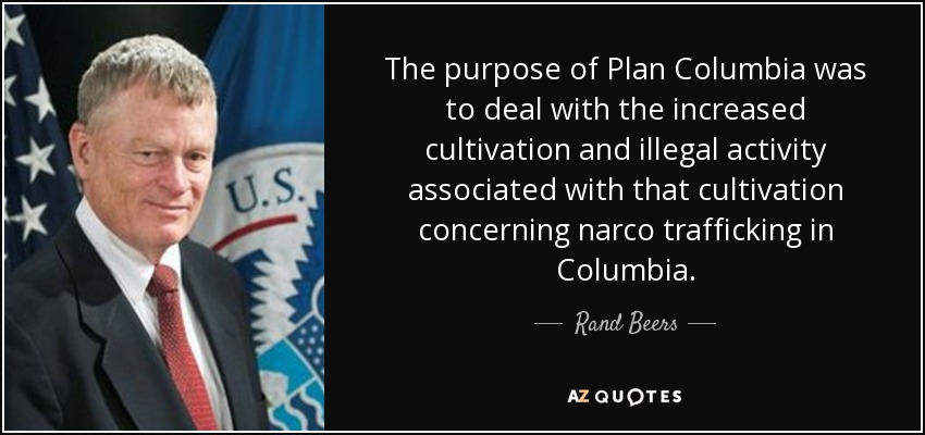 The purpose of Plan Columbia was to deal with the increased cultivation and illegal activity associated with that cultivation concerning narco trafficking in Columbia. - Rand Beers