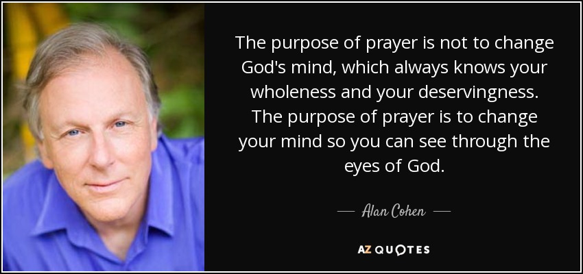 The purpose of prayer is not to change God's mind, which always knows your wholeness and your deservingness. The purpose of prayer is to change your mind so you can see through the eyes of God. - Alan Cohen