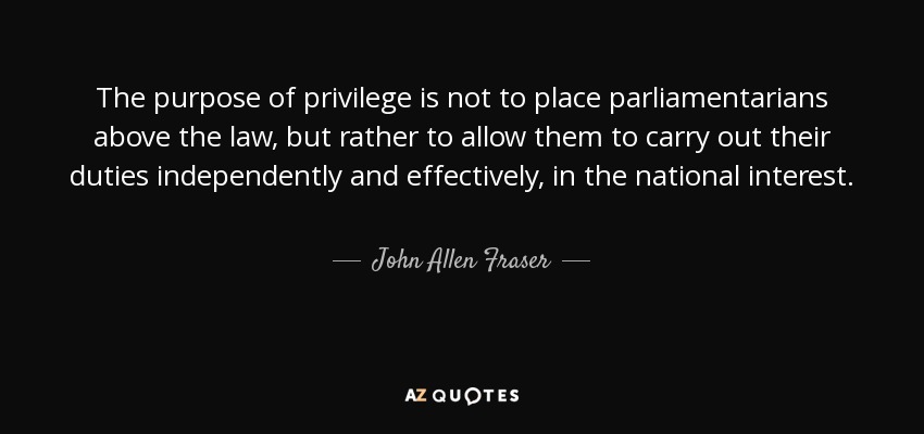 The purpose of privilege is not to place parliamentarians above the law, but rather to allow them to carry out their duties independently and effectively, in the national interest. - John Allen Fraser