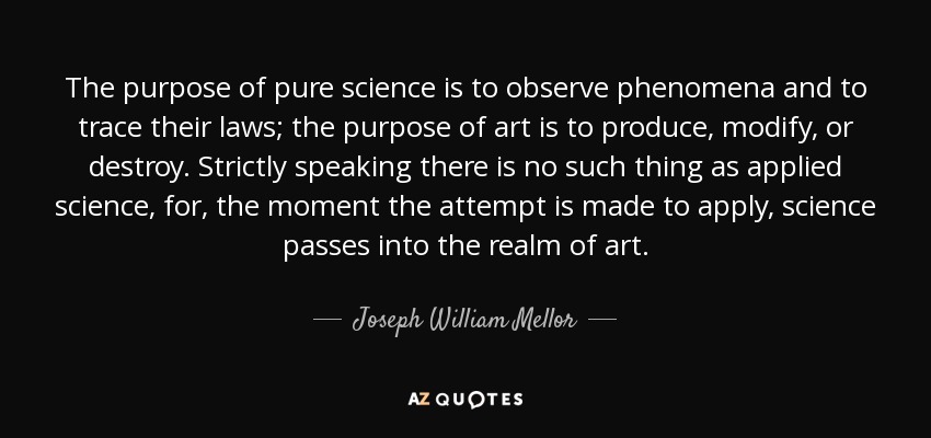 The purpose of pure science is to observe phenomena and to trace their laws; the purpose of art is to produce, modify, or destroy. Strictly speaking there is no such thing as applied science, for, the moment the attempt is made to apply, science passes into the realm of art. - Joseph William Mellor