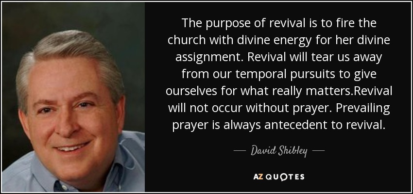 The purpose of revival is to fire the church with divine energy for her divine assignment. Revival will tear us away from our temporal pursuits to give ourselves for what really matters.Revival will not occur without prayer. Prevailing prayer is always antecedent to revival. - David Shibley