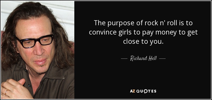The purpose of rock n' roll is to convince girls to pay money to get close to you. - Richard Hell