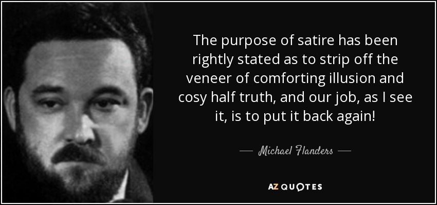 The purpose of satire has been rightly stated as to strip off the veneer of comforting illusion and cosy half truth, and our job, as I see it, is to put it back again! - Michael Flanders