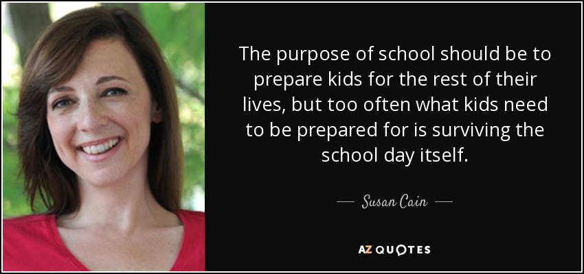 The purpose of school should be to prepare kids for the rest of their lives, but too often what kids need to be prepared for is surviving the school day itself. - Susan Cain