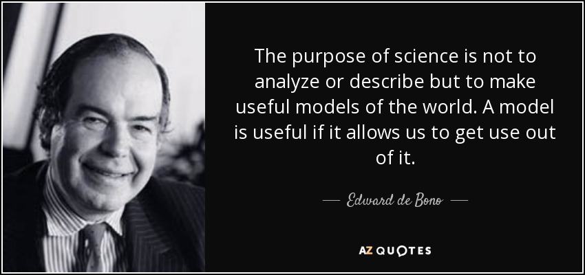 The purpose of science is not to analyze or describe but to make useful models of the world. A model is useful if it allows us to get use out of it. - Edward de Bono