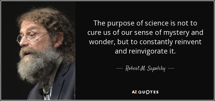 The purpose of science is not to cure us of our sense of mystery and wonder, but to constantly reinvent and reinvigorate it. - Robert M. Sapolsky