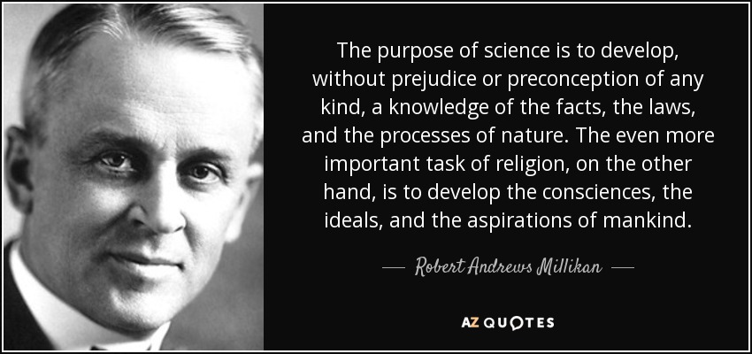 The purpose of science is to develop, without prejudice or preconception of any kind, a knowledge of the facts, the laws, and the processes of nature. The even more important task of religion, on the other hand, is to develop the consciences, the ideals, and the aspirations of mankind. - Robert Andrews Millikan