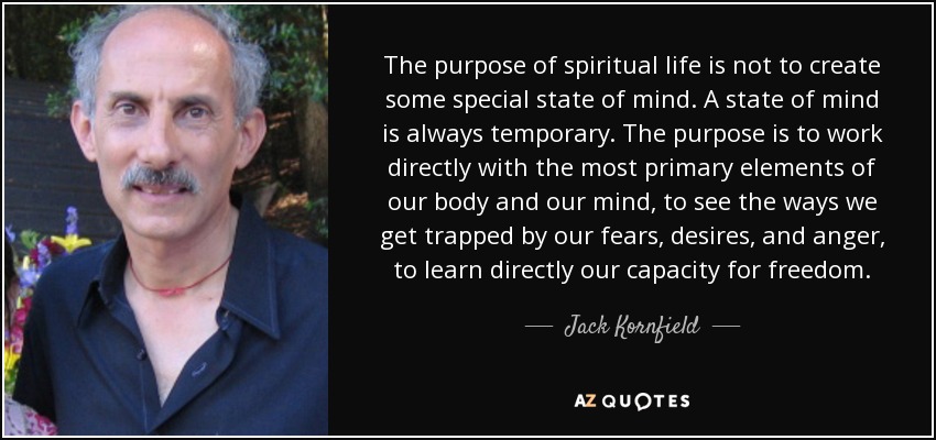 The purpose of spiritual life is not to create some special state of mind. A state of mind is always temporary. The purpose is to work directly with the most primary elements of our body and our mind, to see the ways we get trapped by our fears, desires, and anger, to learn directly our capacity for freedom. - Jack Kornfield