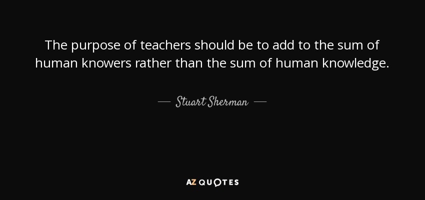 The purpose of teachers should be to add to the sum of human knowers rather than the sum of human knowledge. - Stuart Sherman