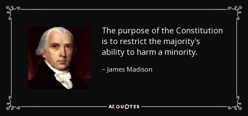 The purpose of the Constitution is to restrict the majority's ability to harm a minority. - James Madison