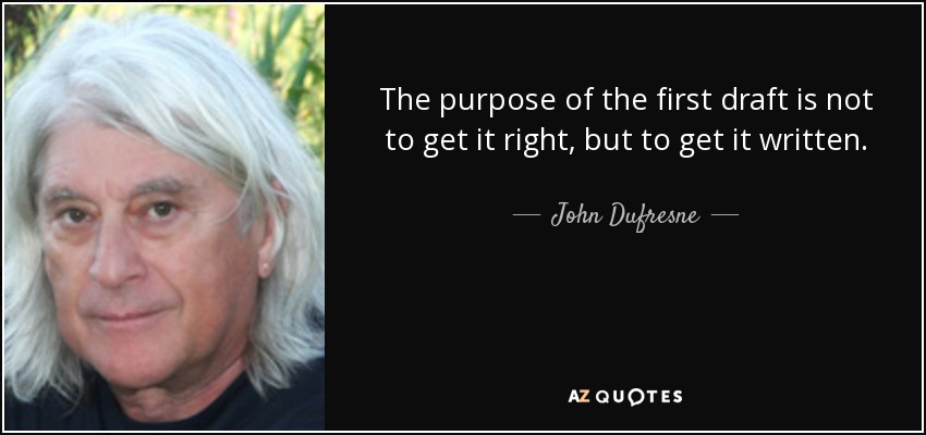 The purpose of the first draft is not to get it right, but to get it written. - John Dufresne