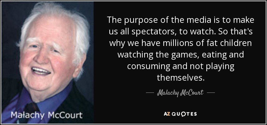 The purpose of the media is to make us all spectators, to watch. So that's why we have millions of fat children watching the games, eating and consuming and not playing themselves. - Malachy McCourt