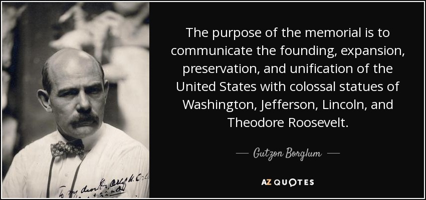 The purpose of the memorial is to communicate the founding, expansion, preservation, and unification of the United States with colossal statues of Washington, Jefferson, Lincoln, and Theodore Roosevelt. - Gutzon Borglum