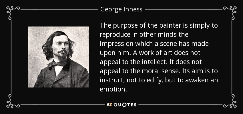 The purpose of the painter is simply to reproduce in other minds the impression which a scene has made upon him. A work of art does not appeal to the intellect. It does not appeal to the moral sense. Its aim is to instruct, not to edify, but to awaken an emotion. - George Inness