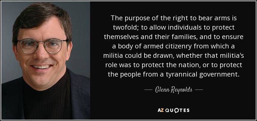 The purpose of the right to bear arms is twofold; to allow individuals to protect themselves and their families, and to ensure a body of armed citizenry from which a militia could be drawn, whether that militia's role was to protect the nation, or to protect the people from a tyrannical government. - Glenn Reynolds