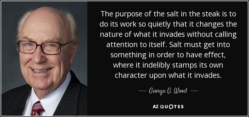 The purpose of the salt in the steak is to do its work so quietly that it changes the nature of what it invades without calling attention to itself. Salt must get into something in order to have effect, where it indelibly stamps its own character upon what it invades. - George O. Wood