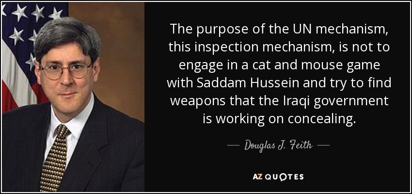 The purpose of the UN mechanism, this inspection mechanism, is not to engage in a cat and mouse game with Saddam Hussein and try to find weapons that the Iraqi government is working on concealing. - Douglas J. Feith