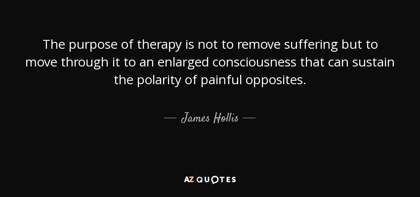 The purpose of therapy is not to remove suffering but to move through it to an enlarged consciousness that can sustain the polarity of painful opposites. - James Hollis