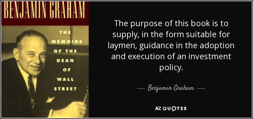 The purpose of this book is to supply, in the form suitable for laymen, guidance in the adoption and execution of an investment policy. - Benjamin Graham