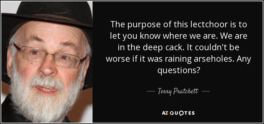 The purpose of this lectchoor is to let you know where we are. We are in the deep cack. It couldn't be worse if it was raining arseholes. Any questions? - Terry Pratchett