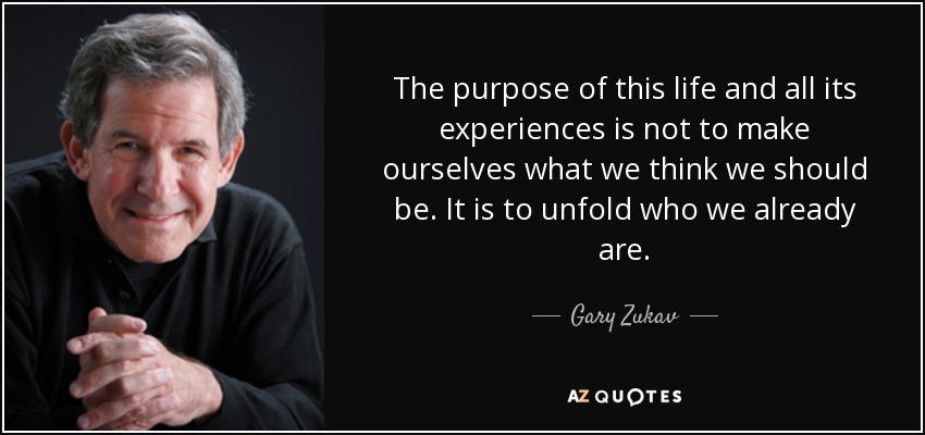 The purpose of this life and all its experiences is not to make ourselves what we think we should be. It is to unfold who we already are. - Gary Zukav
