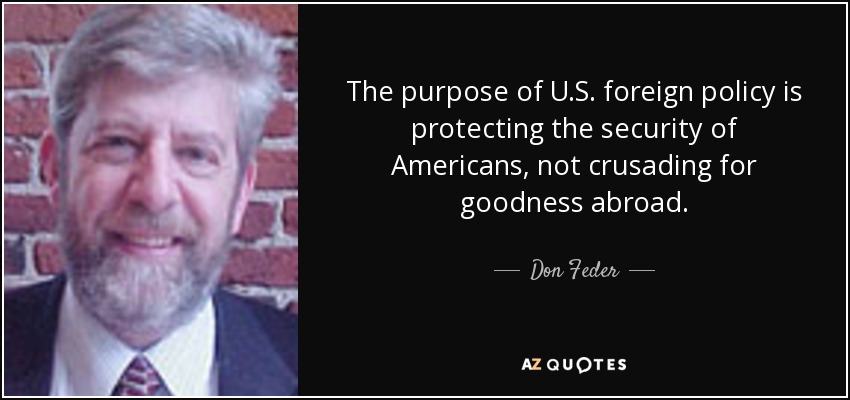 The purpose of U.S. foreign policy is protecting the security of Americans, not crusading for goodness abroad. - Don Feder