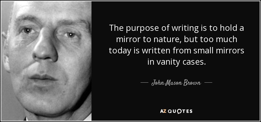 The purpose of writing is to hold a mirror to nature, but too much today is written from small mirrors in vanity cases. - John Mason Brown