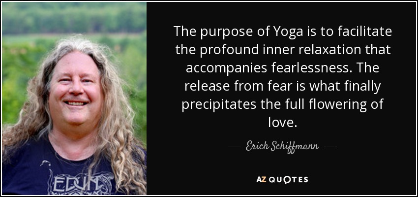 The purpose of Yoga is to facilitate the profound inner relaxation that accompanies fearlessness. The release from fear is what finally precipitates the full flowering of love. - Erich Schiffmann