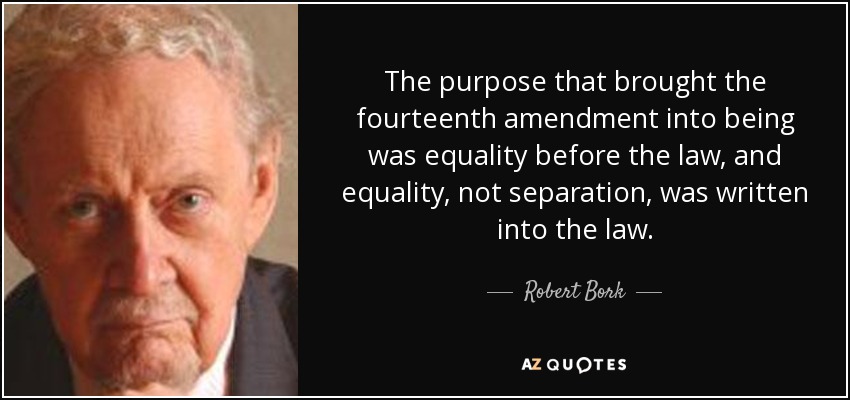 The purpose that brought the fourteenth amendment into being was equality before the law, and equality, not separation, was written into the law. - Robert Bork