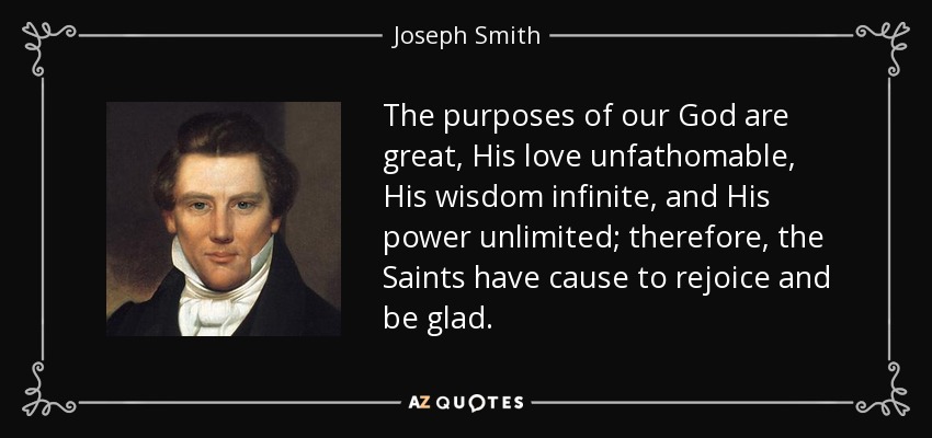 The purposes of our God are great, His love unfathomable, His wisdom infinite, and His power unlimited; therefore, the Saints have cause to rejoice and be glad. - Joseph Smith, Jr.