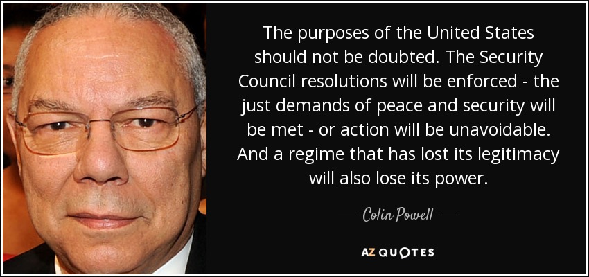 The purposes of the United States should not be doubted. The Security Council resolutions will be enforced - the just demands of peace and security will be met - or action will be unavoidable. And a regime that has lost its legitimacy will also lose its power. - Colin Powell