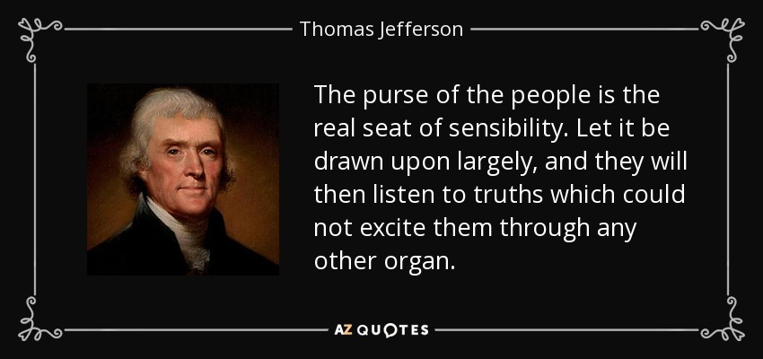 The purse of the people is the real seat of sensibility. Let it be drawn upon largely, and they will then listen to truths which could not excite them through any other organ. - Thomas Jefferson