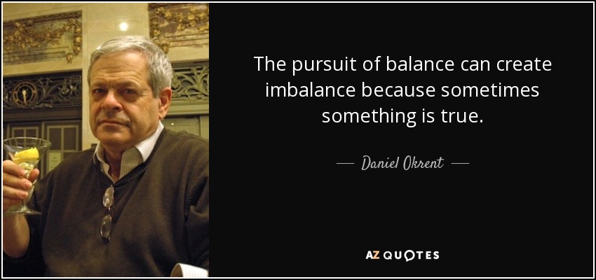 The pursuit of balance can create imbalance because sometimes something is true. - Daniel Okrent