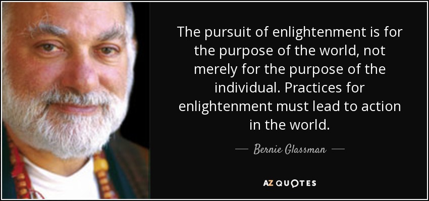 The pursuit of enlightenment is for the purpose of the world, not merely for the purpose of the individual. Practices for enlightenment must lead to action in the world. - Bernie Glassman